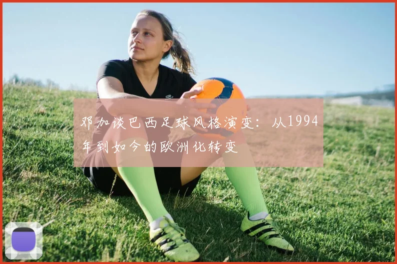 邓加谈巴西足球风格演变：从1994年到如今的欧洲化转变