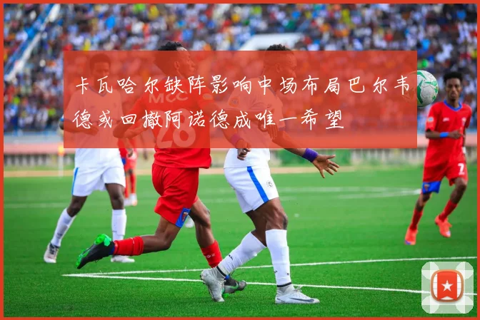 卡瓦哈尔缺阵影响中场布局巴尔韦德或回撤阿诺德成唯一希望