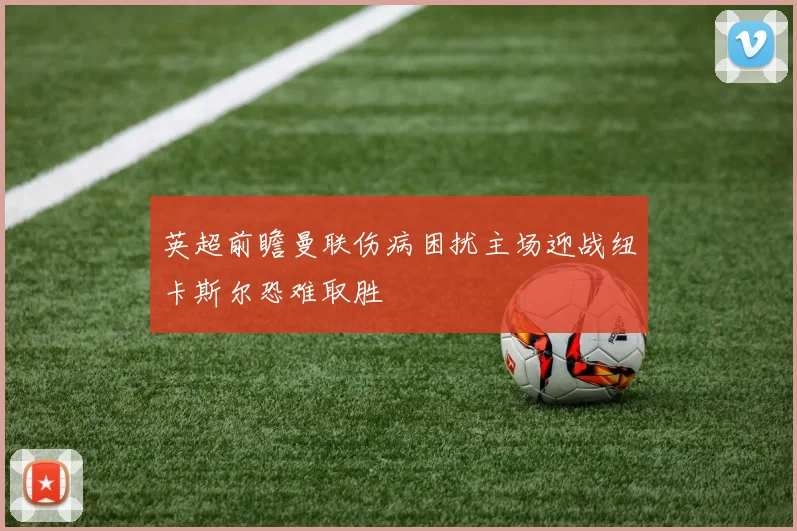 英超前瞻曼联伤病困扰主场迎战纽卡斯尔恐难取胜