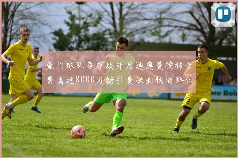 豪门球队争夺战开启迪奥曼德转会费高达8000万镑引曼联利物浦拜仁关注