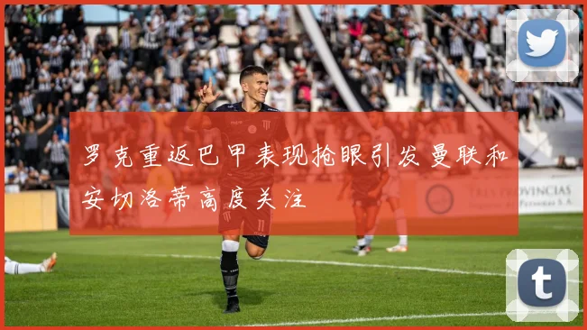 罗克重返巴甲表现抢眼引发曼联和安切洛蒂高度关注