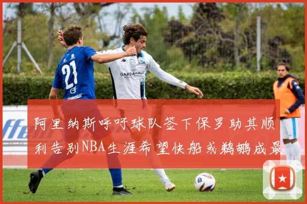 阿里纳斯呼吁球队签下保罗助其顺利告别NBA生涯希望快船或鹈鹕成最佳选择
