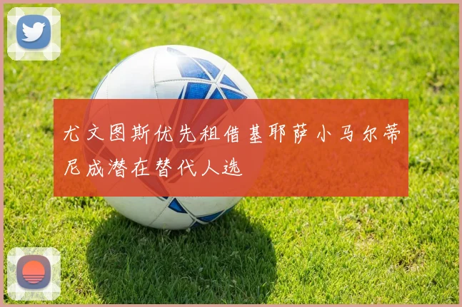 尤文图斯优先租借基耶萨小马尔蒂尼成潜在替代人选