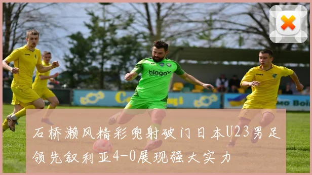 石桥濑风精彩兜射破门日本U23男足领先叙利亚4-0展现强大实力