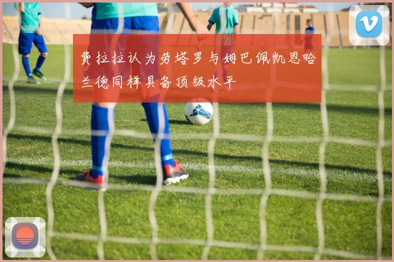 费拉拉认为劳塔罗与姆巴佩凯恩哈兰德同样具备顶级水平