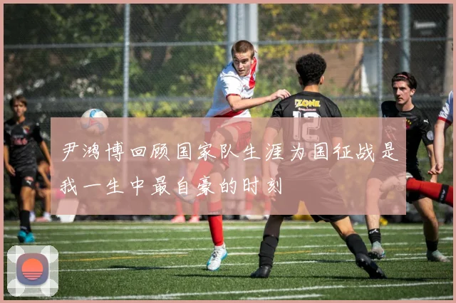 尹鸿博回顾国家队生涯为国征战是我一生中最自豪的时刻