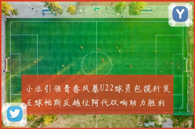 小法引领青春风暴U22球员包揽科莫五球帕斯反越位阿代双响助力胜利