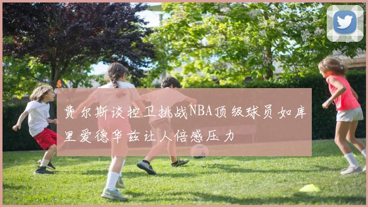 费尔斯谈控卫挑战NBA顶级球员如库里爱德华兹让人倍感压力