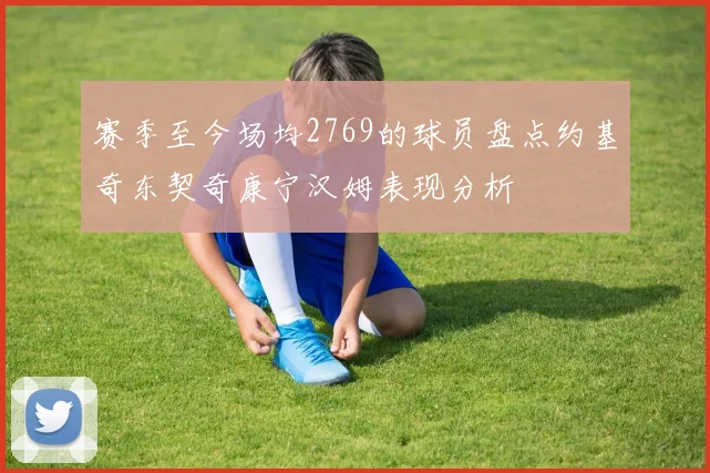 赛季至今场均2769的球员盘点约基奇东契奇康宁汉姆表现分析