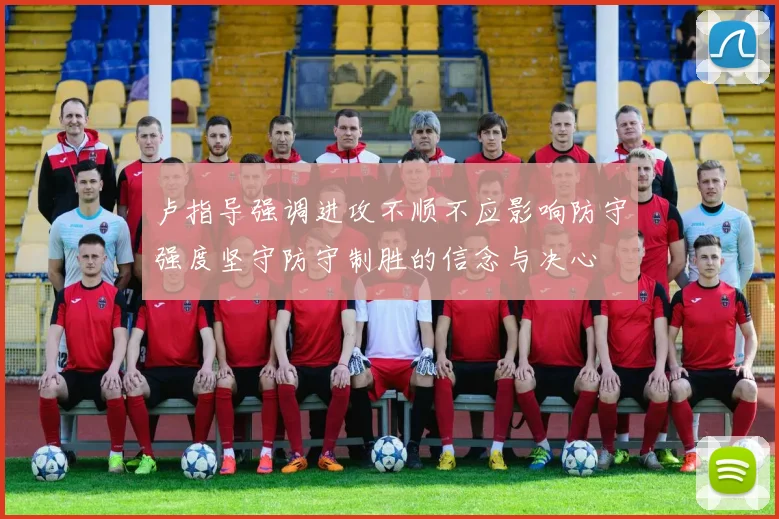 卢指导强调进攻不顺不应影响防守强度坚守防守制胜的信念与决心