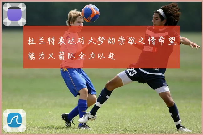 杜兰特表达对大梦的崇敬之情希望能为火箭队全力以赴