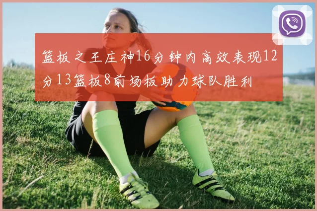 篮板之王庄神16分钟内高效表现12分13篮板8前场板助力球队胜利