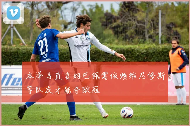 本泽马直言姆巴佩需依赖维尼修斯等队友才能夺欧冠