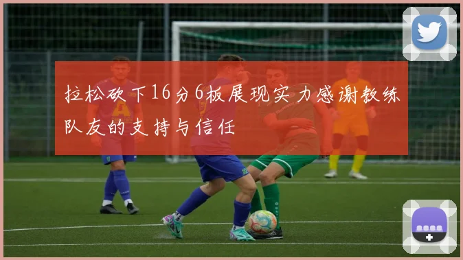 拉松砍下16分6板展现实力感谢教练队友的支持与信任