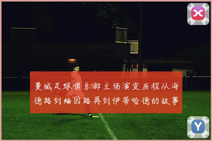 曼城足球俱乐部主场演变历程从海德路到缅因路再到伊蒂哈德的故事