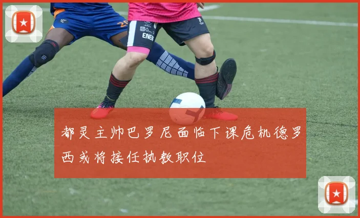 都灵主帅巴罗尼面临下课危机德罗西或将接任执教职位