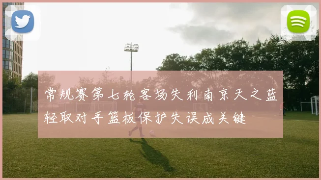 常规赛第七轮客场失利南京天之蓝轻取对手篮板保护失误成关键