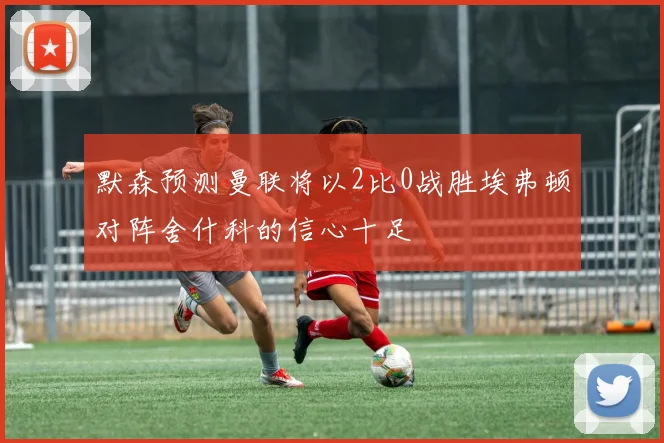 默森预测曼联将以2比0战胜埃弗顿对阵舍什科的信心十足