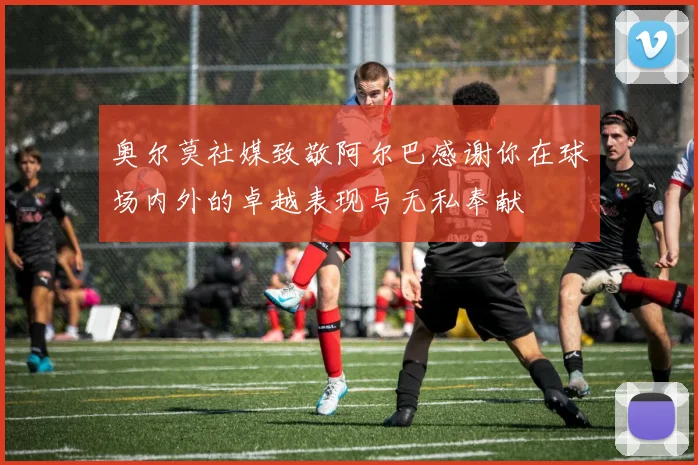 奥尔莫社媒致敬阿尔巴感谢你在球场内外的卓越表现与无私奉献