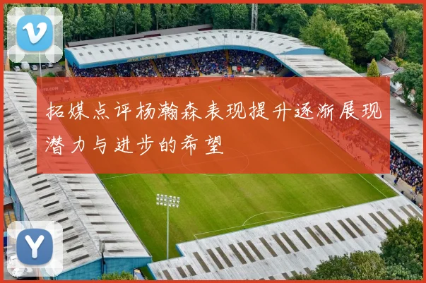 拓媒点评杨瀚森表现提升逐渐展现潜力与进步的希望