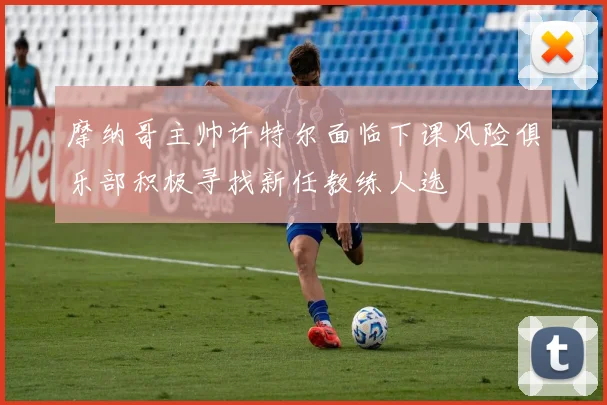 摩纳哥主帅许特尔面临下课风险俱乐部积极寻找新任教练人选