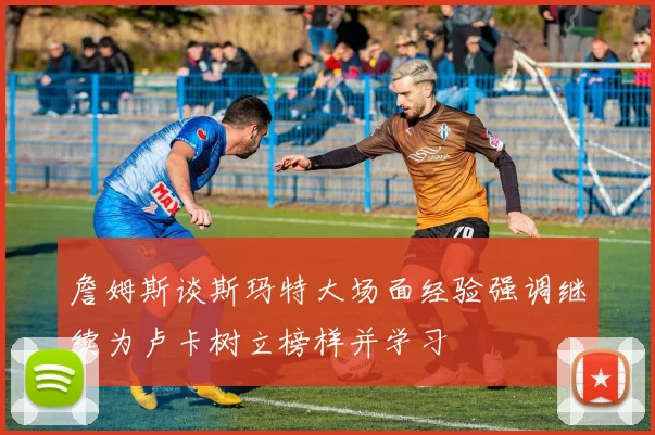 詹姆斯谈斯玛特大场面经验强调继续为卢卡树立榜样并学习