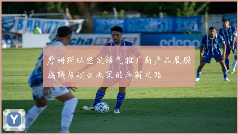 詹姆斯以坚定语气推广新产品展现成熟与过去决策的和解之路
