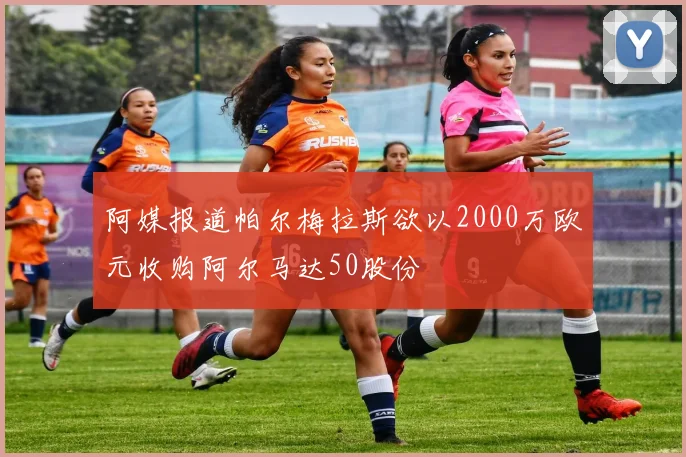 阿媒报道帕尔梅拉斯欲以2000万欧元收购阿尔马达50股份