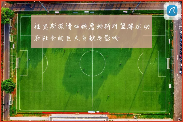 福克斯深情回顾詹姆斯对篮球运动和社会的巨大贡献与影响