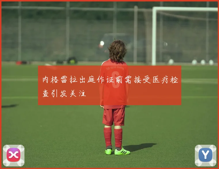 内格雷拉出庭作证前需接受医疗检查引发关注