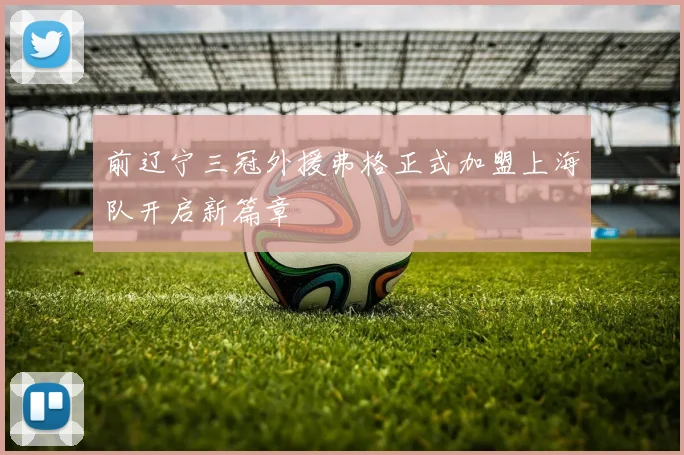 前辽宁三冠外援弗格正式加盟上海队开启新篇章