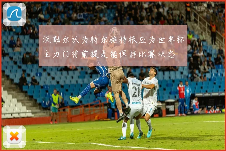 沃勒尔认为特尔施特根应为世界杯主力门将前提是能保持比赛状态