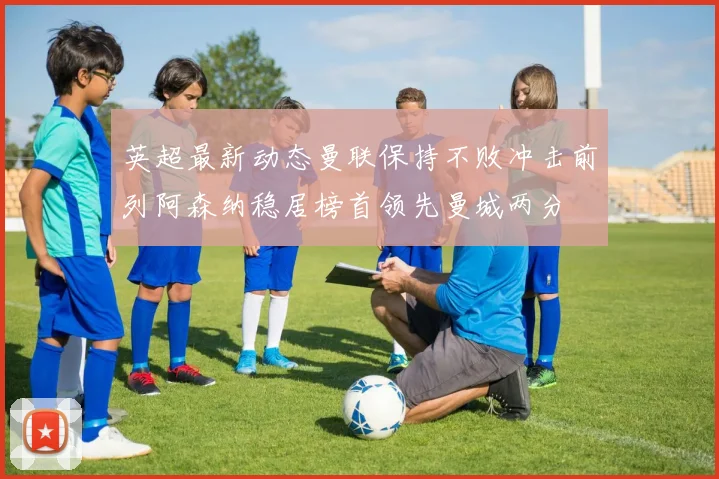 英超最新动态曼联保持不败冲击前列阿森纳稳居榜首领先曼城两分