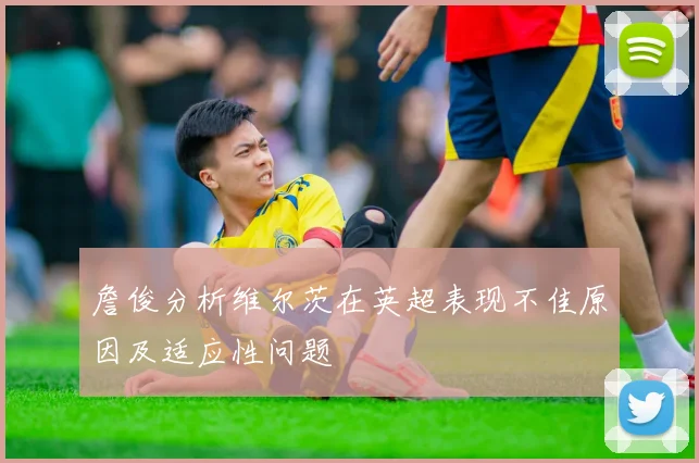 詹俊分析维尔茨在英超表现不佳原因及适应性问题