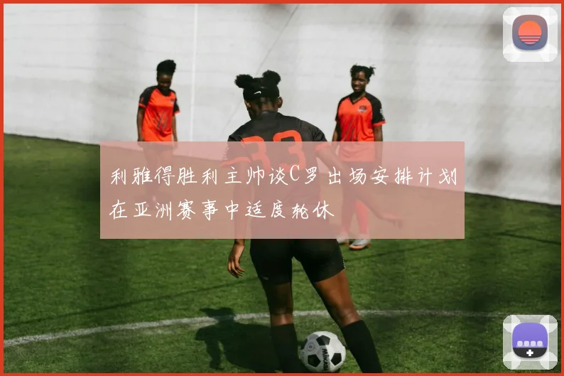 利雅得胜利主帅谈C罗出场安排计划在亚洲赛事中适度轮休