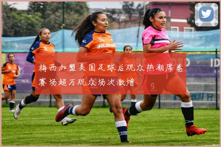梅西加盟美国足球后观众热潮席卷赛场超万观众场次激增