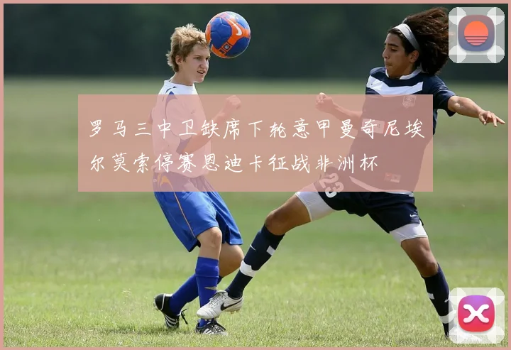 罗马三中卫缺席下轮意甲曼奇尼埃尔莫索停赛恩迪卡征战非洲杯