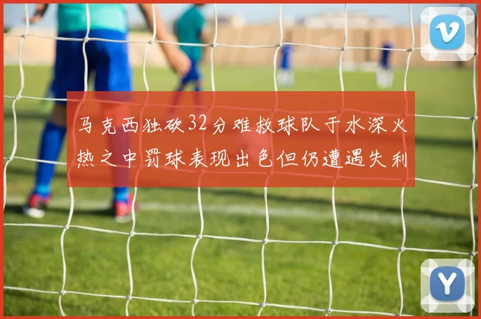 马克西独砍32分难救球队于水深火热之中罚球表现出色但仍遭遇失利