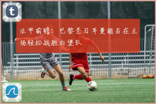 法甲前瞻：巴黎圣日耳曼能否在主场轻松战胜白堡队