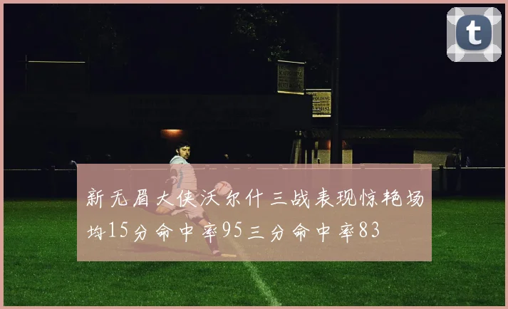新无眉大侠沃尔什三战表现惊艳场均15分命中率95三分命中率83