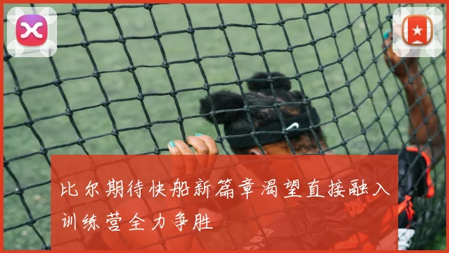 比尔期待快船新篇章渴望直接融入训练营全力争胜